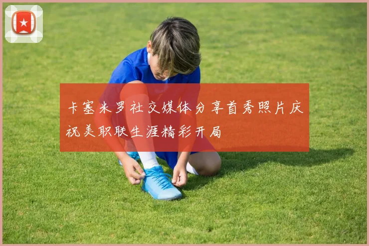 卡塞米罗社交媒体分享首秀照片庆祝美职联生涯精彩开局