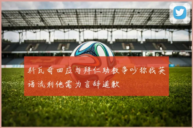 科瓦奇回应与拜仁助教争吵称我英语流利他需为言辞道歉