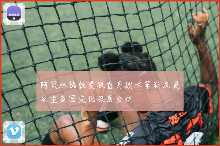 阿莫林执教曼联首月战术革新及更衣室氛围变化深度分析