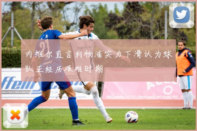 内维尔直言利物浦实力下滑认为球队正经历艰难时期