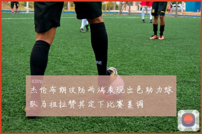 杰伦布朗攻防两端表现出色助力球队马祖拉赞其定下比赛基调