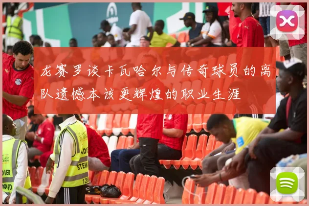 龙赛罗谈卡瓦哈尔与传奇球员的离队遗憾本该更辉煌的职业生涯