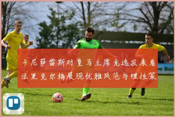卡尼萨雷斯对皇马主席竞选发表看法里克尔梅展现优雅风范与理性策略
