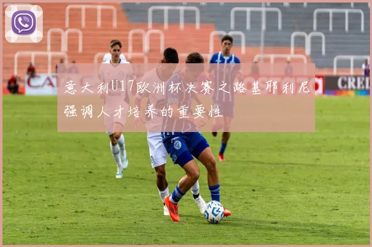 意大利U17欧洲杯决赛之路基耶利尼强调人才培养的重要性