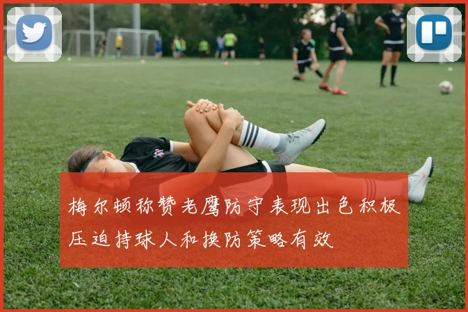 梅尔顿称赞老鹰防守表现出色积极压迫持球人和换防策略有效