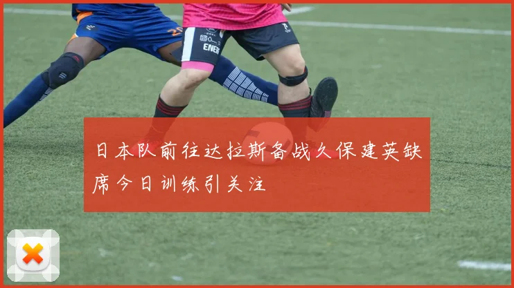 日本队前往达拉斯备战久保建英缺席今日训练引关注