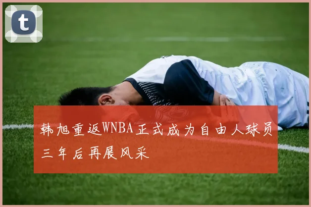 韩旭重返WNBA正式成为自由人球员三年后再展风采