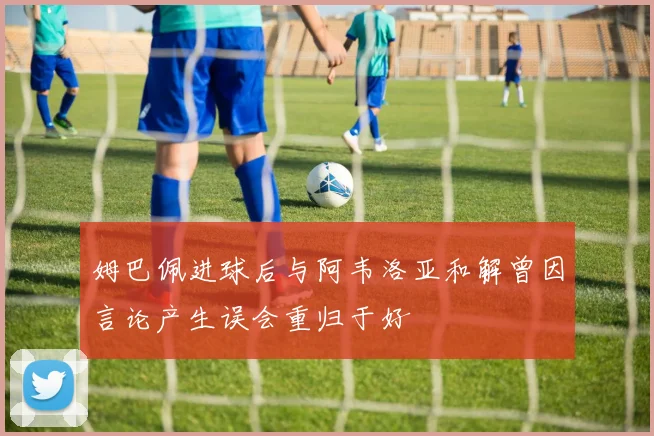 姆巴佩进球后与阿韦洛亚和解曾因言论产生误会重归于好