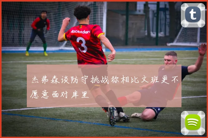 杰弗森谈防守挑战称相比文班更不愿意面对库里