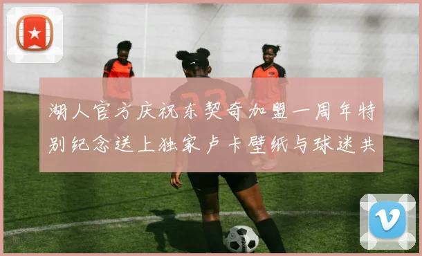 湖人官方庆祝东契奇加盟一周年特别纪念送上独家卢卡壁纸与球迷共享快乐时光