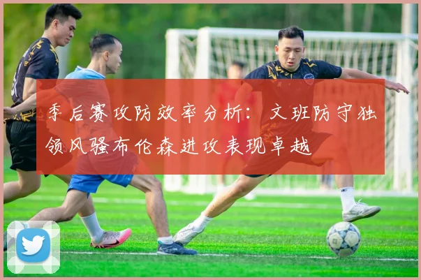 季后赛攻防效率分析：文班防守独领风骚布伦森进攻表现卓越