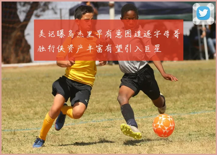 美记曝乌杰里早有意图追逐字母哥独行侠资产丰富有望引入巨星