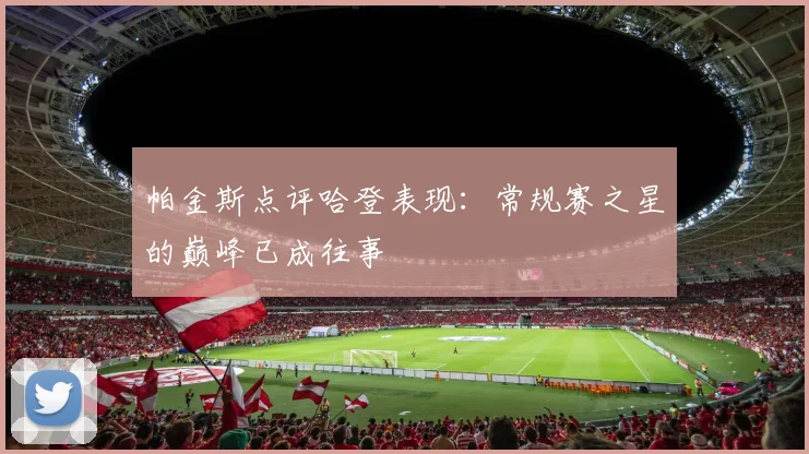 帕金斯点评哈登表现：常规赛之星的巅峰已成往事