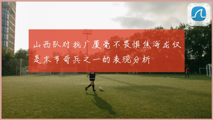 山西队对抗广厦毫不畏惧焦海龙仅是末节奇兵之一的表现分析