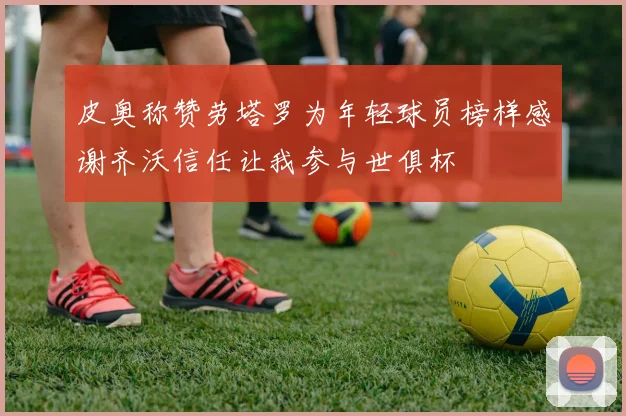 皮奥称赞劳塔罗为年轻球员榜样感谢齐沃信任让我参与世俱杯