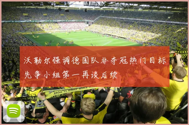 沃勒尔强调德国队非夺冠热门目标先争小组第一再谈后续