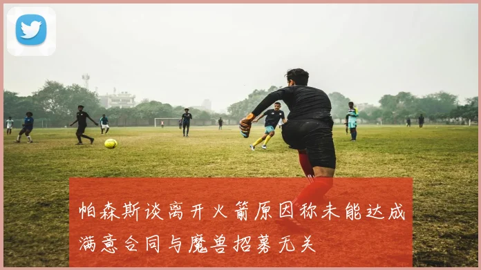帕森斯谈离开火箭原因称未能达成满意合同与魔兽招募无关