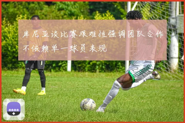 库尼亚谈比赛艰难性强调团队合作不依赖单一球员表现