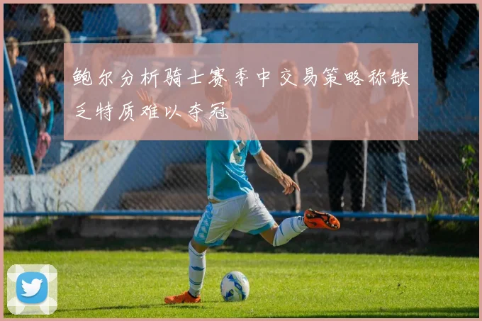 鲍尔分析骑士赛季中交易策略称缺乏特质难以夺冠