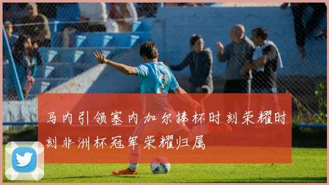 马内引领塞内加尔捧杯时刻荣耀时刻非洲杯冠军荣耀归属