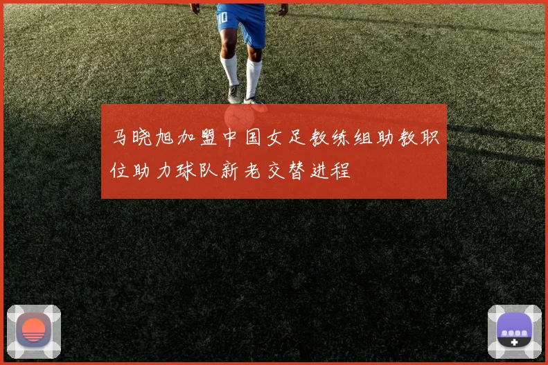 马晓旭加盟中国女足教练组助教职位助力球队新老交替进程