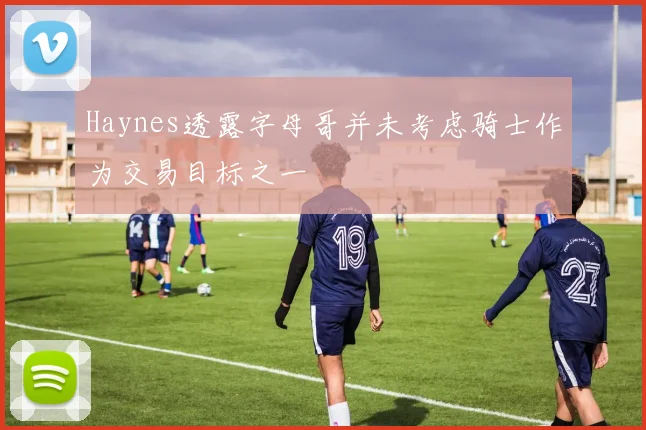 Haynes透露字母哥并未考虑骑士作为交易目标之一